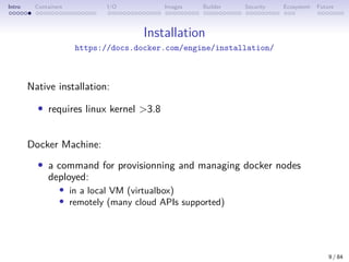 Intro Containers I/O Images Builder Security Ecosystem Future
Installation
https://docs.docker.com/engine/installation/
Native installation:
• requires linux kernel >3.8
Docker Machine:
• a command for provisionning and managing docker nodes
deployed:
• in a local VM (virtualbox)
• remotely (many cloud APIs supported)
9 / 84
 