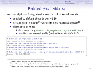 Intro Containers I/O Images Builder Security Ecosystem Future
Reduced syscall whitelist
seccomp-bpf == fine-grained acces control to kernel syscalls
• enabled by default since docker v1.10
• default built-in profile17 whitelists only harmless syscalls18
• alternative configs:
• disable seccomp (--security-opt=seccomp:unconfined)
• provide a customised profile (derived from the default19
)
 
$ docker run --rm debian date -s 2016-01-01
date: cannot set date: Operation not permitted
$ docker run --rm --cap-add sys_time debian date -s 2016-01-01
date: cannot set date: Operation not permitted
$ docker run --rm --security-opt seccomp:unconfined debian date -s 2016-01-01
date: cannot set date: Operation not permitted
$ docker run --rm --cap-add sys_time --security-opt seccomp:unconfined debian date -s 2016-01-01
Fri Jan 1 00:00:00 UTC 2016
 
17
https://docs.docker.com/engine/security/seccomp/
18
harmful means everything that deals with administration (eg: set time) or debugging (eg: ptrace)
19
https://github.com/moby/moby/blob/master/profiles/seccomp/default.json
67 / 84
 