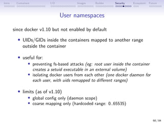 Intro Containers I/O Images Builder Security Ecosystem Future
User namespaces
since docker v1.10 but not enabled by default
• UIDs/GIDs inside the containers mapped to another range
outside the container
• useful for:
• preventing fs-based attacks (eg: root user inside the container
creates a setuid executable in an external volume)
• isolating docker users from each other (one docker daemon for
each user, with uids remapped to different ranges)
• limits (as of v1.10)
• global config only (daemon scope)
• coarse mapping only (hardcoded range: 0..65535)
68 / 84
 