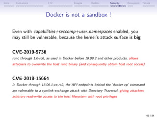Intro Containers I/O Images Builder Security Ecosystem Future
Docker is not a sandbox !
Even with capabilities+seccomp+user namespaces enabled, you
may still be vulnerable, because the kernel’s attack surface is big
CVE-2019-5736
runc through 1.0-rc6, as used in Docker before 18.09.2 and other products, allows
attackers to overwrite the host runc binary (and consequently obtain host root access)
CVE-2018-15664
In Docker through 18.06.1-ce-rc2, the API endpoints behind the ’docker cp’ command
are vulnerable to a symlink-exchange attack with Directory Traversal, giving attackers
arbitrary read-write access to the host filesystem with root privileges
69 / 84
 