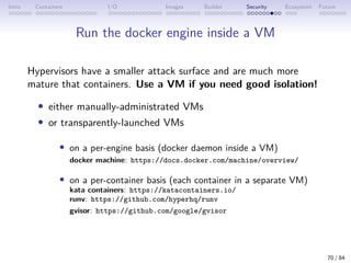 Intro Containers I/O Images Builder Security Ecosystem Future
Run the docker engine inside a VM
Hypervisors have a smaller attack surface and are much more
mature that containers. Use a VM if you need good isolation!
• either manually-administrated VMs
• or transparently-launched VMs
• on a per-engine basis (docker daemon inside a VM)
docker machine: https://docs.docker.com/machine/overview/
• on a per-container basis (each container in a separate VM)
kata containers: https://katacontainers.io/
runv: https://github.com/hyperhq/runv
gvisor: https://github.com/google/gvisor
70 / 84
 