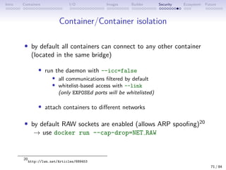 Intro Containers I/O Images Builder Security Ecosystem Future
Container/Container isolation
• by default all containers can connect to any other container
(located in the same bridge)
• run the daemon with --icc=false
• all communications filtered by default
• whitelist-based access with --link
(only EXPOSEd ports will be whitelisted)
• attach containers to different networks
• by default RAW sockets are enabled (allows ARP spoofing)20
→ use docker run --cap-drop=NET RAW
20
http://lwn.net/Articles/689453
71 / 84
 