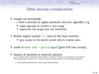 Intro Containers I/O Images Builder Security Ecosystem Future
Other security considerations
• images are immutable
→ need a process to apply automatic security upgrades, e.g:
• apply upgrades  commit a new image
• regenerate the image from the Dockerfile
• docker engine control == root on the host machine
• give access to the docker socket only to trusted users
• avoid docker run --privileged (gives full root access)
• beware of symlinks in external volumes
eg. ctr1 binds /data, ctr2 binds /data/subdir, if both are malicious and cooperate, ctr1 replaces
/data/subdirwith a symlink to /, then on restart ctr2 has access to the whole host filesystem
→ avoid binding subdirectories, prefer using named volumes
72 / 84
 