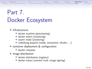 Intro Containers I/O Images Builder Security Ecosystem Future
Part 7.
Docker Ecosystem
• infrastructure
• docker machine (provisioning)
• docker swarm (clustering)
• swarm mode (clustering)
• underlying projects (moby, containerd, infrakit, ...)
• container deployment  configuration
• docker compose
• image distribution
• docker distribution (registry)
• docker notary (content trust, image signing)
73 / 84
 