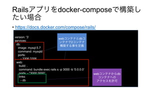 Rails docker-compose
•  https://docs.docker.com/compose/rails/
version: '3’
services:
db:
image: mysql:5.7
command: mysqld
ports:
- 3306:3306
web:
build: .
command: bundle exec rails s -p 3000 -b '0.0.0.0’
ports: - "3000:3000”
links:
- db
web db
2
web db
 