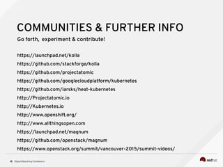 (Open)Stacking Containers10
COMMUNITIES & FURTHER INFO
Go forth, experiment & contribute!
https://launchpad.net/kolla
https://github.com/stackforge/kolla
https://github.com/projectatomic
https://github.com/googlecloudplatform/kubernetes
https://github.com/larsks/heat-kubernetes
http://Projectatomic.io
http://Kubernetes.io
http://www.openshift.org/
http://www.allthingsopen.com
https://launchpad.net/magnum
https://github.com/openstack/magnum
https://www.openstack.org/summit/vancouver-2015/summit-videos/
 