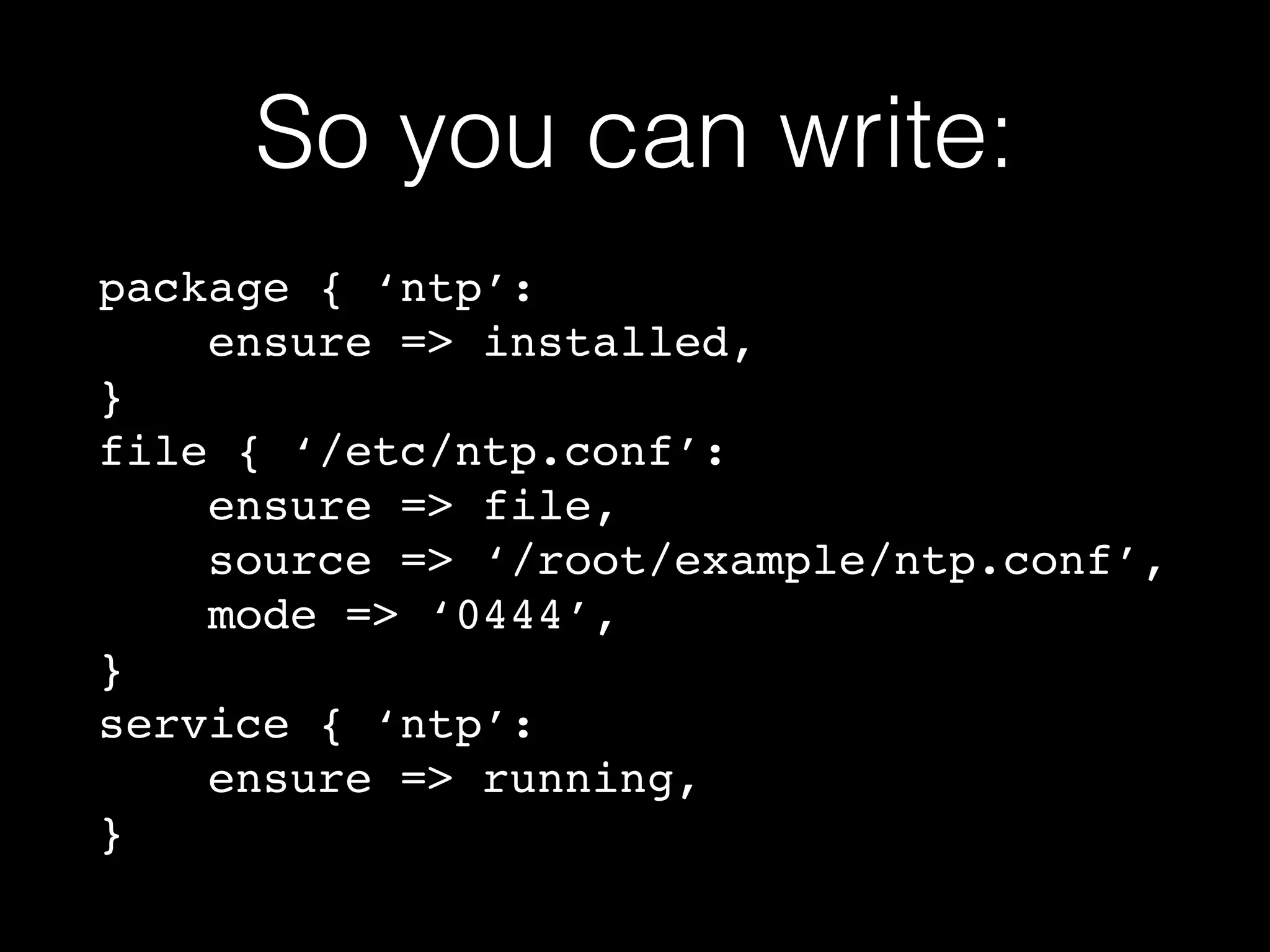 So you can write: 
package { ‘ntp’:! 
ensure => installed,! 
}! 
file { ‘/etc/ntp.conf’:! 
ensure => file,! 
source => ‘/root/example/ntp.conf’,! 
mode => ‘0444’,! 
}! 
service { ‘ntp’:! 
ensure => running,! 
} 
 