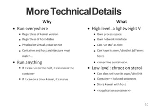 MoreTechnicalDetails
Why
Run everywhere
Regardless of kernel version
Regardless of host distro
Physical or virtual, cloud or not
Container and host architecture must
match...
Run anything
If it can run on the host, it can run in the
container
If it can on a Linux kernel, it can run
What
High level: a lightweight V
Own process space
Own network interface
Can run stu" as root
Can have its own /sbin/init (di"erent
host)
<<machine container>>
Low level: chroot on steroi
Can also not have its own /sbin/init
Container = isolated processes
Share kernel with host
<<application container>>
10
 