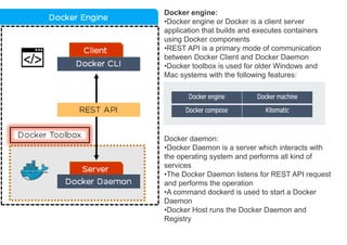 Docker engine:
•Docker engine or Docker is a client server
application that builds and executes containers
using Docker components
•REST API is a primary mode of communication
between Docker Client and Docker Daemon
•Docker toolbox is used for older Windows and
Mac systems with the following features:
Docker daemon:
•Docker Daemon is a server which interacts with
the operating system and performs all kind of
services
•The Docker Daemon listens for REST API request
and performs the operation
•A command dockerd is used to start a Docker
Daemon
•Docker Host runs the Docker Daemon and
Registry
 