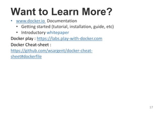 Want to Learn More?
• www.docker.io Documentation
• Getting started (tutorial, installation, guide, etc)
• Introductory whitepaper
Docker play : https://labs.play-with-docker.com
Docker Cheat-sheet :
https://github.com/wsargent/docker-cheat-
sheet#dockerfile
17
 