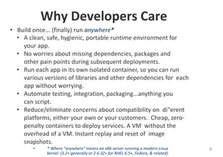 Why Developers Care
• Build once... (finally) run anywhere*
• A clean, safe, hygienic, portable runtime environment for
your app.
• No worries about missing dependencies, packages and
other pain points during subsequent deployments.
• Run each app in its own isolated container, so you can run
various versions of libraries and other dependencies for each
app without worrying.
• Automate testing, integration, packaging...anything you
can script.
• Reduce/eliminate concerns about compatibility on di"erent
platforms, either your own or your customers. Cheap, zero-
penalty containers to deploy services. A VM without the
overhead of a VM. Instant replay and reset of image
snapshots.
• * Where "anywhere" means an x86 server running a modern Linux
kernel (3.2+ generally or 2.6.32+ for RHEL 6.5+, Fedora, & related)
8
 
