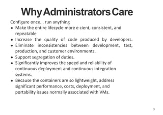 WhyAdministratorsCare
Configure once... run anything
Make the entire lifecycle more e cient, consistent, and
repeatable
Increase the quality of code produced by developers.
Eliminate inconsistencies between development, test,
production, and customer environments.
Support segregation of duties.
Significantly improves the speed and reliability of
continuous deployment and continuous integration
systems.
Because the containers are so lightweight, address
significant performance, costs, deployment, and
portability issues normally associated with VMs.
9
 