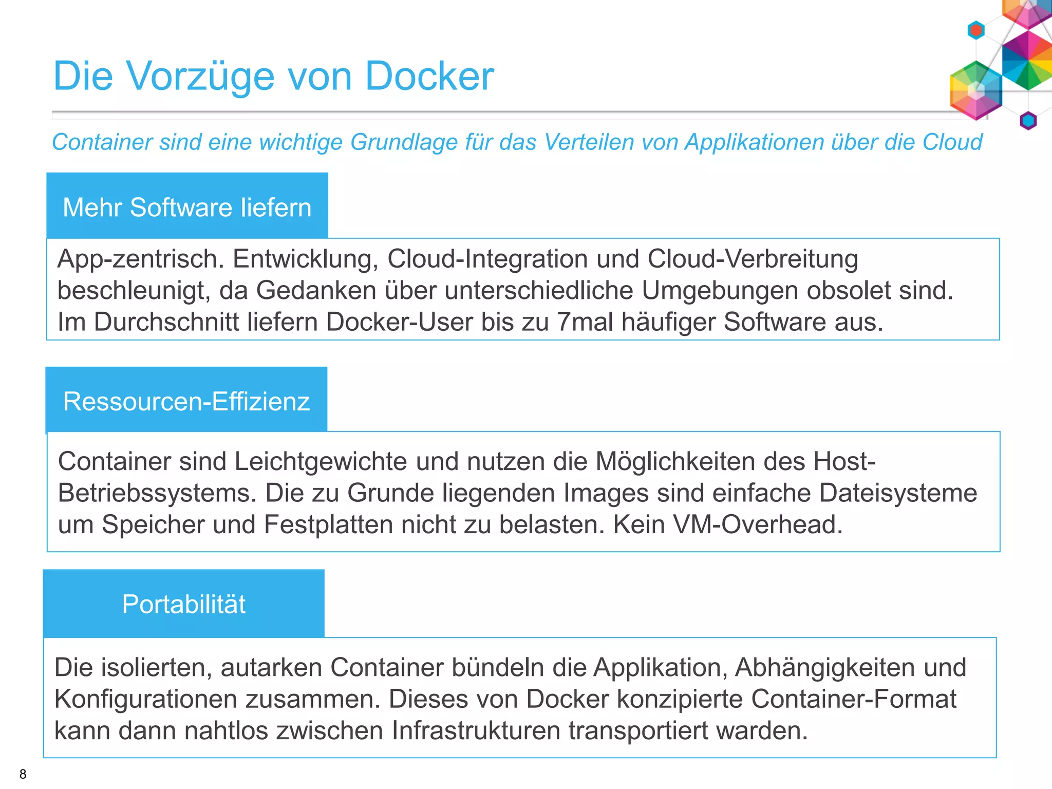 text
Die Vorzüge von Docker
Mehr Software liefern
Portabilität
Ressourcen-Effizienz
App-zentrisch. Entwicklung, Cloud-Integration und Cloud-Verbreitung
beschleunigt, da Gedanken über unterschiedliche Umgebungen obsolet sind.
Im Durchschnitt liefern Docker-User bis zu 7mal häufiger Software aus.
Container sind Leichtgewichte und nutzen die Möglichkeiten des Host-
Betriebssystems. Die zu Grunde liegenden Images sind einfache Dateisysteme
um Speicher und Festplatten nicht zu belasten. Kein VM-Overhead.
Die isolierten, autarken Container bündeln die Applikation, Abhängigkeiten und
Konfigurationen zusammen. Dieses von Docker konzipierte Container-Format
kann dann nahtlos zwischen Infrastrukturen transportiert warden.
Container sind eine wichtige Grundlage für das Verteilen von Applikationen über die Cloud
8
 