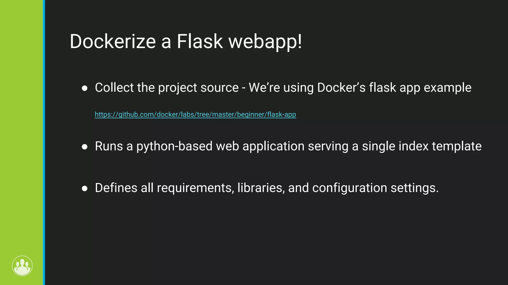 Dockerize a Flask webapp! ● Collect the project source - We’re using Docker’s flask app example https://github.com/docker/labs/tree/master/beginner/flask-app ● Runs a python-based web application serving a single index template ● Defines all requirements, libraries, and configuration settings. 