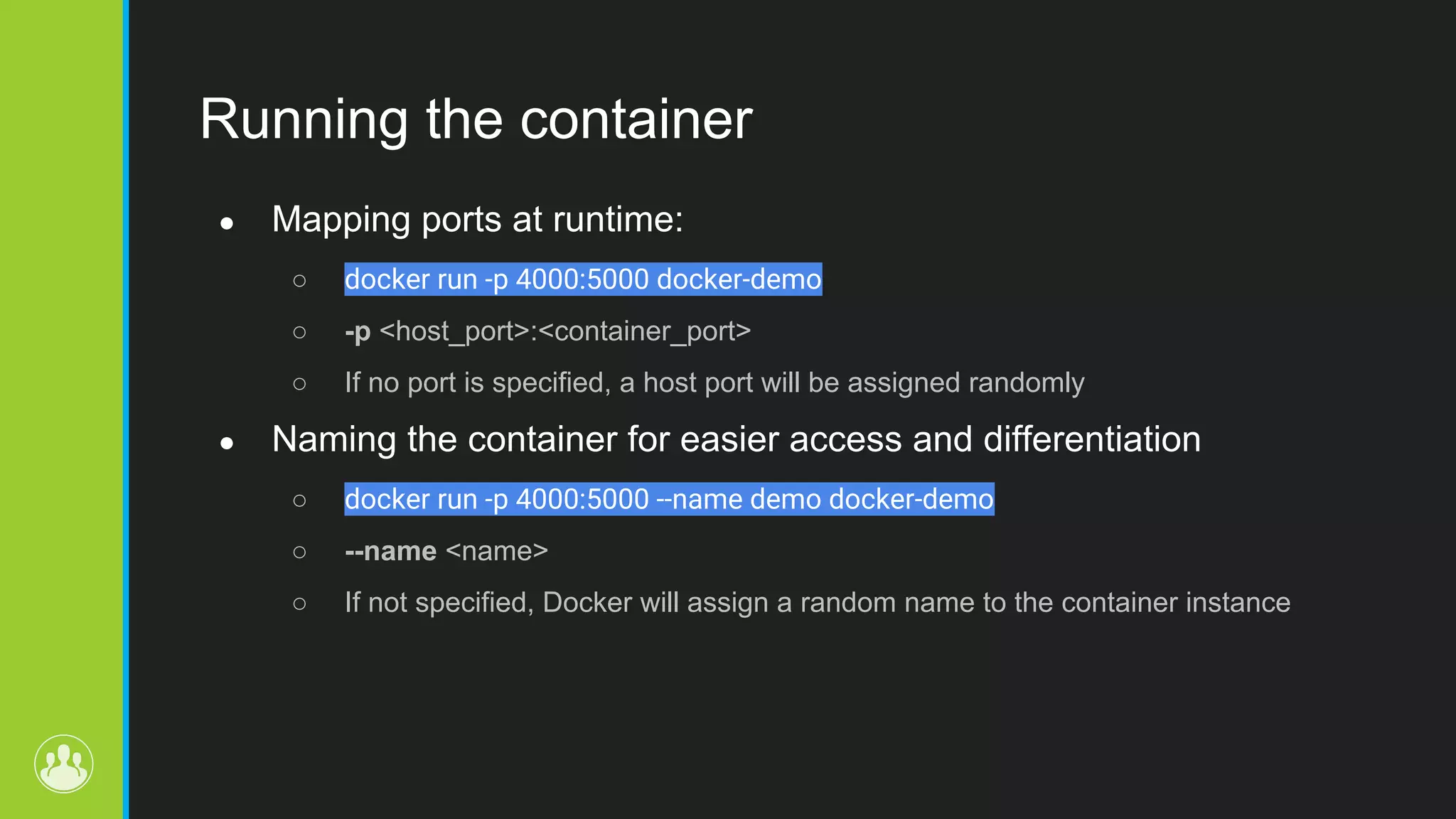 Running the container ● Mapping ports at runtime: ○ docker run -p 4000:5000 docker-demo ○ -p <host_port>:<container_port> ○ If no port is specified, a host port will be assigned randomly ● Naming the container for easier access and differentiation ○ docker run -p 4000:5000 --name demo docker-demo ○ --name <name> ○ If not specified, Docker will assign a random name to the container instance 
