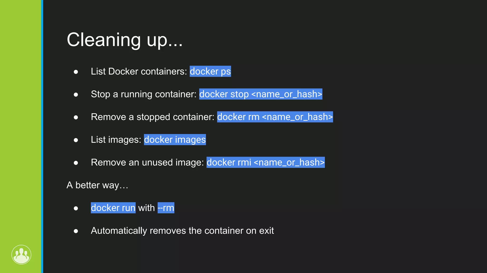 Cleaning up... ● List Docker containers: docker ps ● Stop a running container: docker stop <name_or_hash> ● Remove a stopped container: docker rm <name_or_hash> ● List images: docker images ● Remove an unused image: docker rmi <name_or_hash> A better way… ● docker run with --rm ● Automatically removes the container on exit 