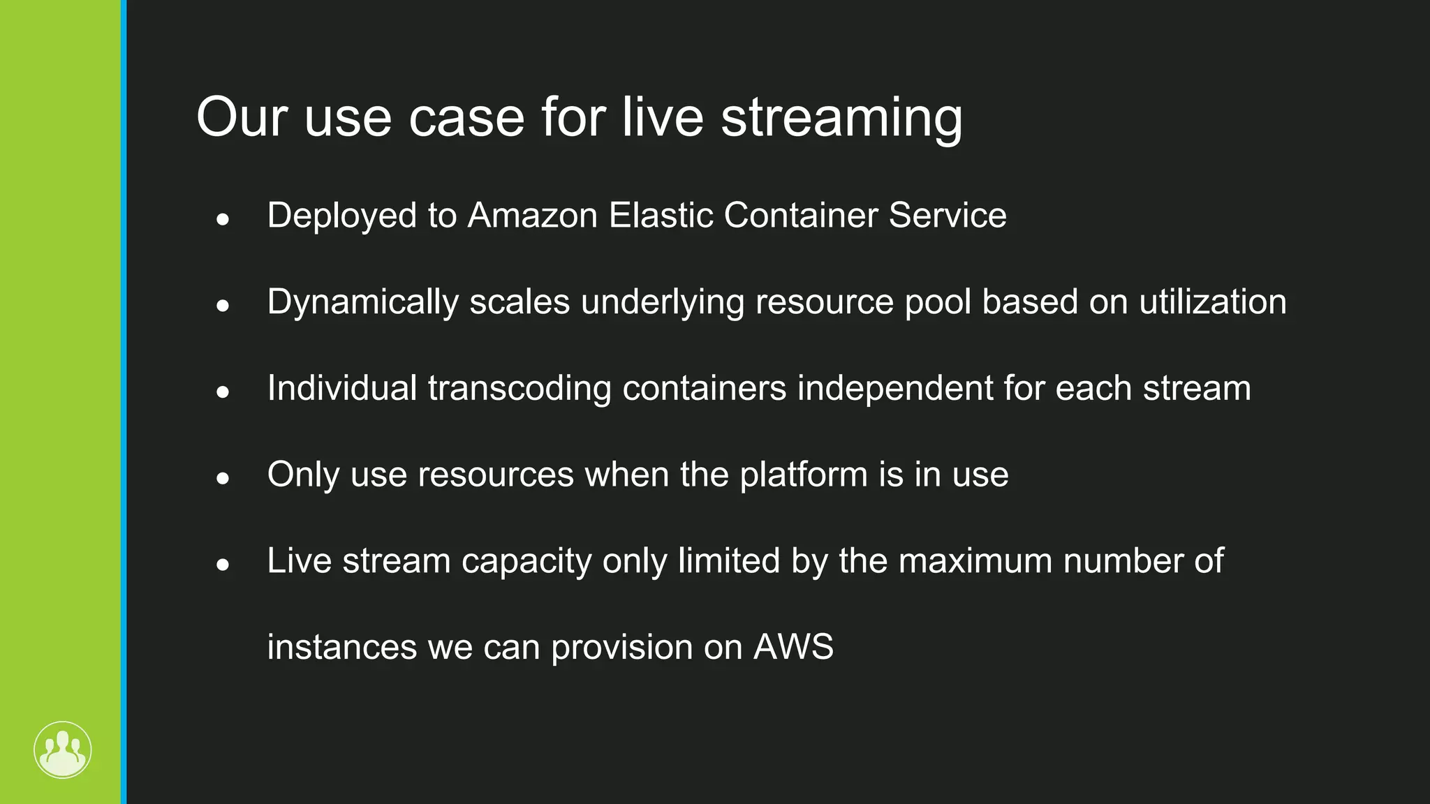 Our use case for live streaming ● Deployed to Amazon Elastic Container Service ● Dynamically scales underlying resource pool based on utilization ● Individual transcoding containers independent for each stream ● Only use resources when the platform is in use ● Live stream capacity only limited by the maximum number of instances we can provision on AWS 
