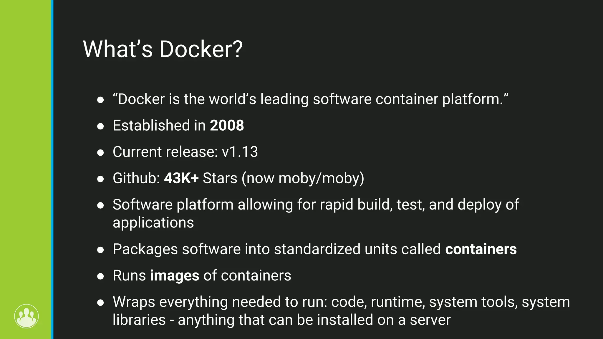 What’s Docker? ● “Docker is the world’s leading software container platform.” ● Established in 2008 ● Current release: v1.13 ● Github: 43K+ Stars (now moby/moby) ● Software platform allowing for rapid build, test, and deploy of applications ● Packages software into standardized units called containers ● Runs images of containers ● Wraps everything needed to run: code, runtime, system tools, system libraries - anything that can be installed on a server 