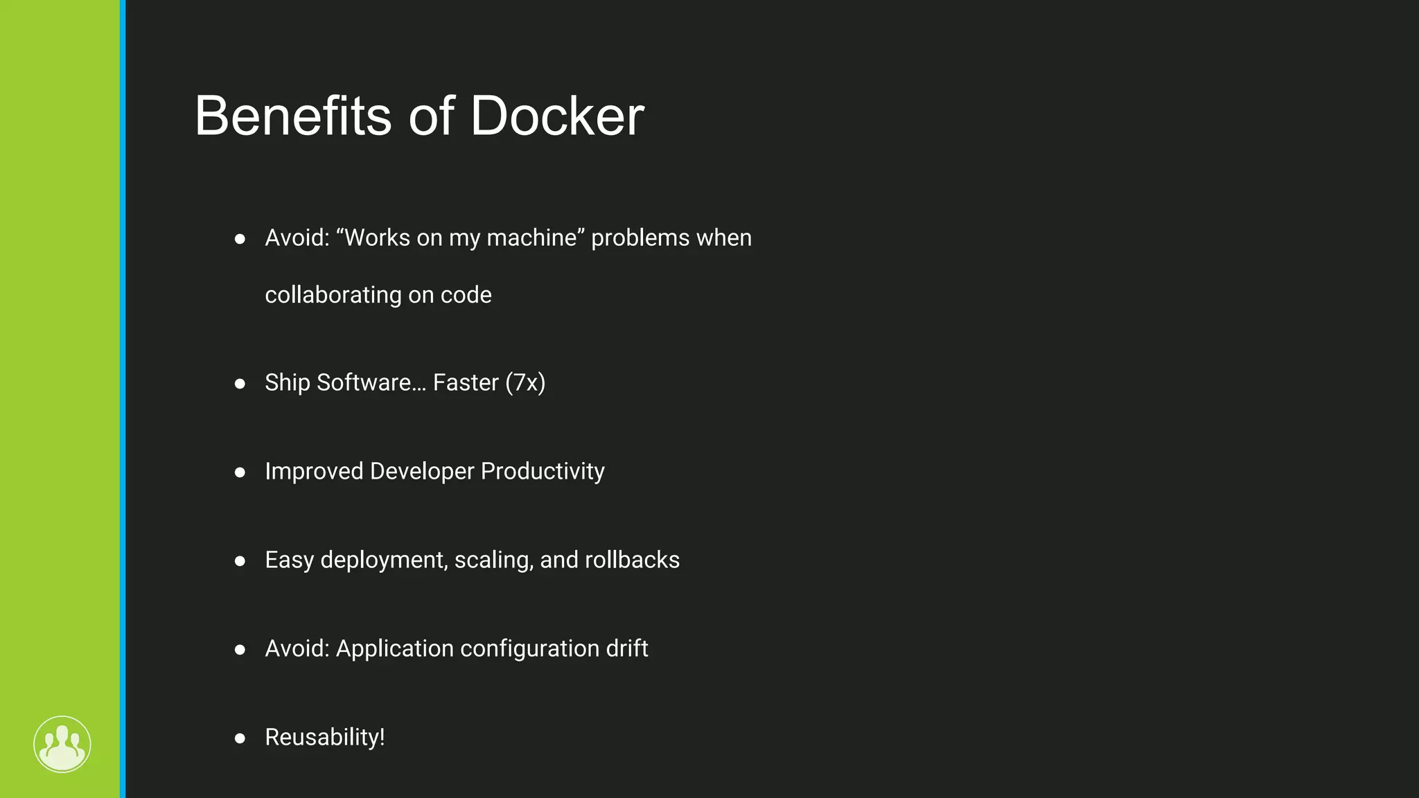 Benefits of Docker ● Avoid: “Works on my machine” problems when collaborating on code ● Ship Software… Faster (7x) ● Improved Developer Productivity ● Easy deployment, scaling, and rollbacks ● Avoid: Application configuration drift ● Reusability! 