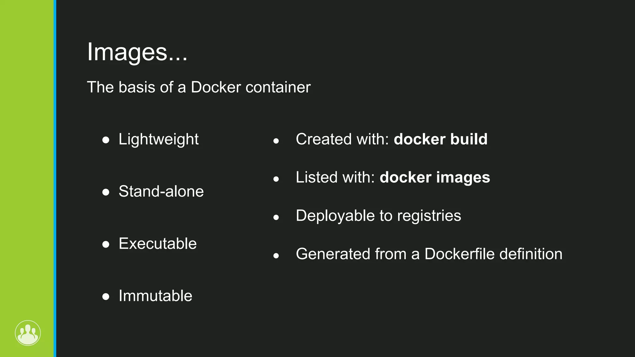 Images... ● Lightweight ● Stand-alone ● Executable ● Immutable ● Created with: docker build ● Listed with: docker images ● Deployable to registries ● Generated from a Dockerfile definition The basis of a Docker container 