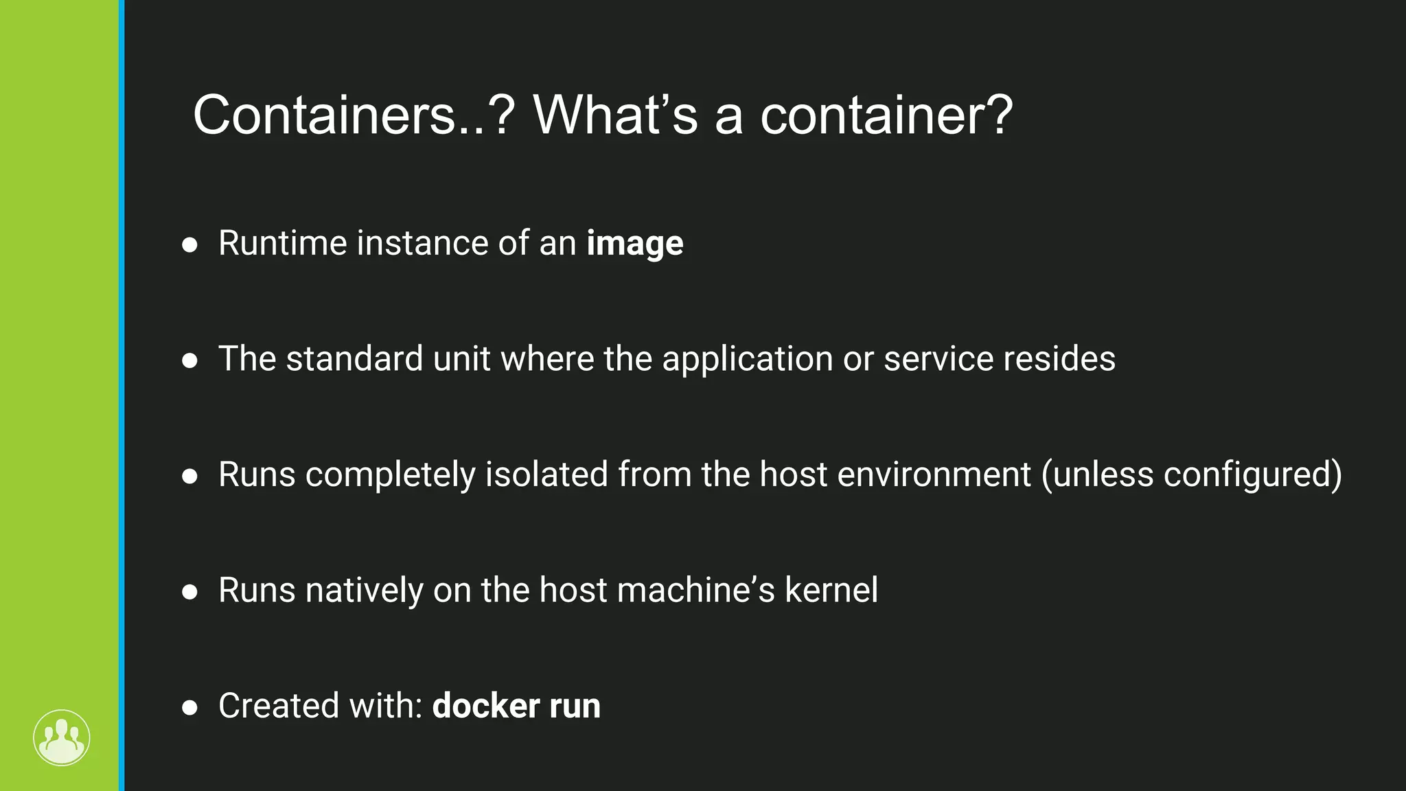 Containers..? What’s a container? ● Runtime instance of an image ● The standard unit where the application or service resides ● Runs completely isolated from the host environment (unless configured) ● Runs natively on the host machine’s kernel ● Created with: docker run 