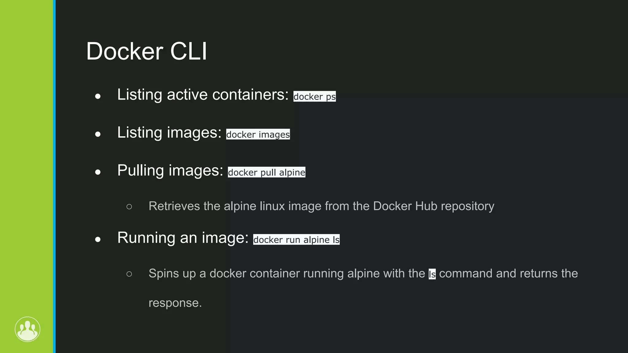 Docker CLI ● Listing active containers: docker ps ● Listing images: docker images ● Pulling images: docker pull alpine ○ Retrieves the alpine linux image from the Docker Hub repository ● Running an image: docker run alpine ls ○ Spins up a docker container running alpine with the ls command and returns the response. 