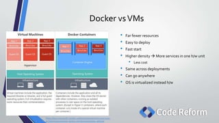 Docker vsVMs
• Far fewer resources
• Easy to deploy
• Fast start
• Higher density  More services in one h/w unit
• Less cost
• Same across deployments
• Can go anywhere
• OS is virtualized instead h/w
https://docs.microsoft.com/en-us/dotnet/standard/microservices-
architecture/container-docker-introduction/docker-defined
 