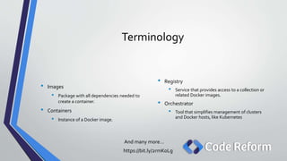 Terminology
And many more…
https://bit.ly/2rmKoLg
• Registry
• Service that provides access to a collection or
related Docker images.
• Orchestrator
• Tool that simplifies management of clusters
and Docker hosts, like Kubernetes
• Images
• Package with all dependencies needed to
create a container.
• Containers
• Instance of a Docker image.
 