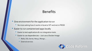 Benefits
• One environment for the application to run
• No more asking how it works in local or SIT and not in PROD
• Easier to run containerized apps locally
• Easier to test applications & run integration tests
• Easier to use dependencies – Just use a Docker Image
• Redis, SQL Server, Neo4J, Mongo…
• External services
 