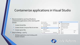 Containerize applications inVisual Studio
• Recommended to useVisual Studio to
containerize applications when starting with
Docker
• Creates Dockerfiles
• Creates Docker Compose files & overrides
• Creates ignore files
• Easy to Debug – Just F5
• Multiple applications start & debug with
Docker Compose
 