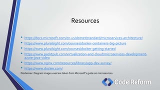 Resources
• https://docs.microsoft.com/en-us/dotnet/standard/microservices-architecture/
• https://www.pluralsight.com/courses/docker-containers-big-picture
• https://www.pluralsight.com/courses/docker-getting-started
• https://www.packtpub.com/virtualization-and-cloud/microservices-development-
azure-java-video
• https://www.nginx.com/resources/library/app-dev-survey/
• https://www.docker.com/
Disclaimer: Diagram images used are taken from Microsoft’s guide on microservices
 