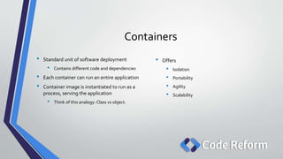 Containers
• Standard unit of software deployment
• Contains different code and dependencies
• Each container can run an entire application
• Container image is instantiated to run as a
process, serving the application
• Think of this analogy: Class vs object.
• Offers
• Isolation
• Portability
• Agility
• Scalability
 