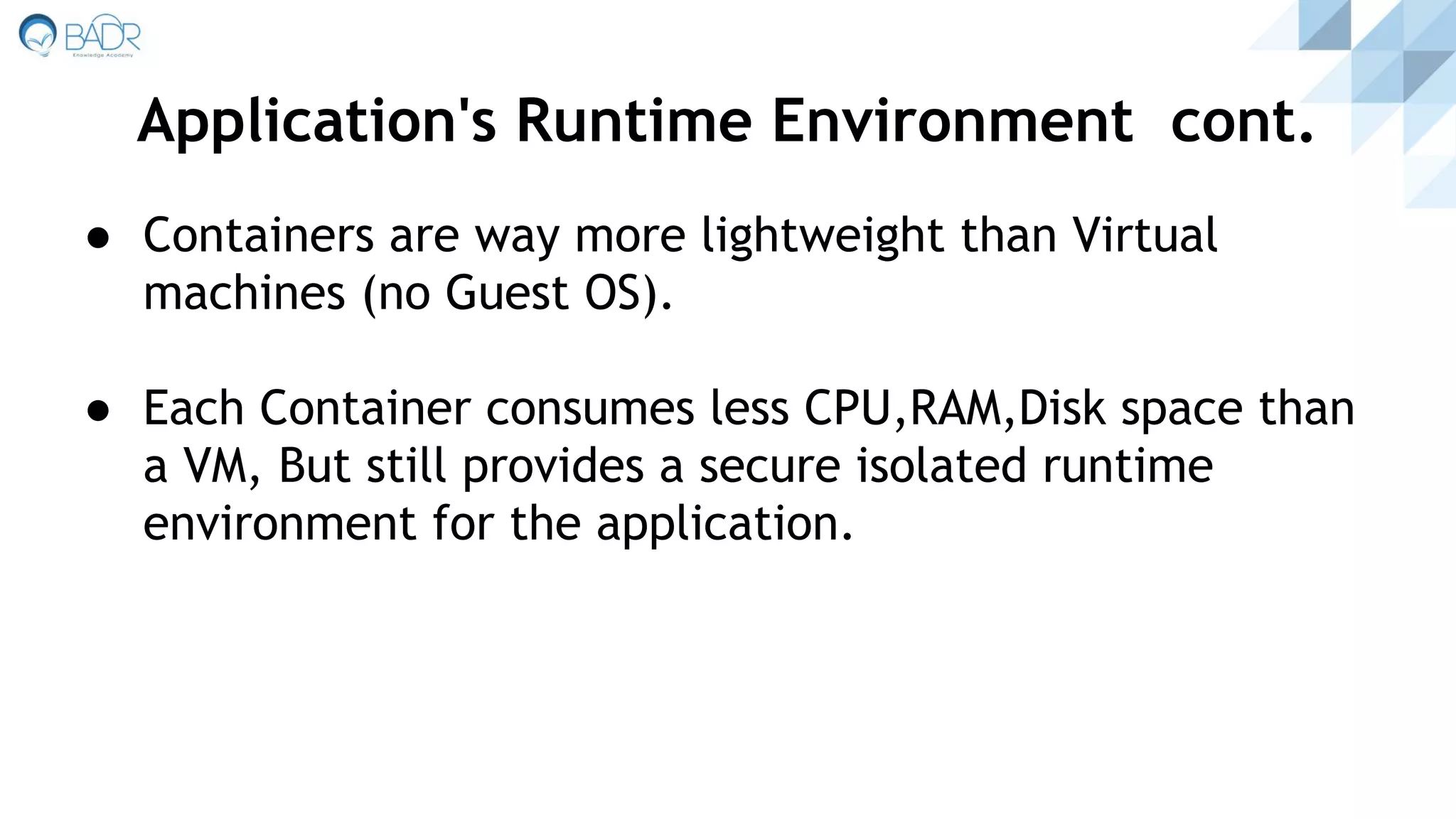 ● Containers are way more lightweight than Virtual
machines (no Guest OS).
● Each Container consumes less CPU,RAM,Disk space than
a VM, But still provides a secure isolated runtime
environment for the application.
Application's Runtime Environment cont.
 