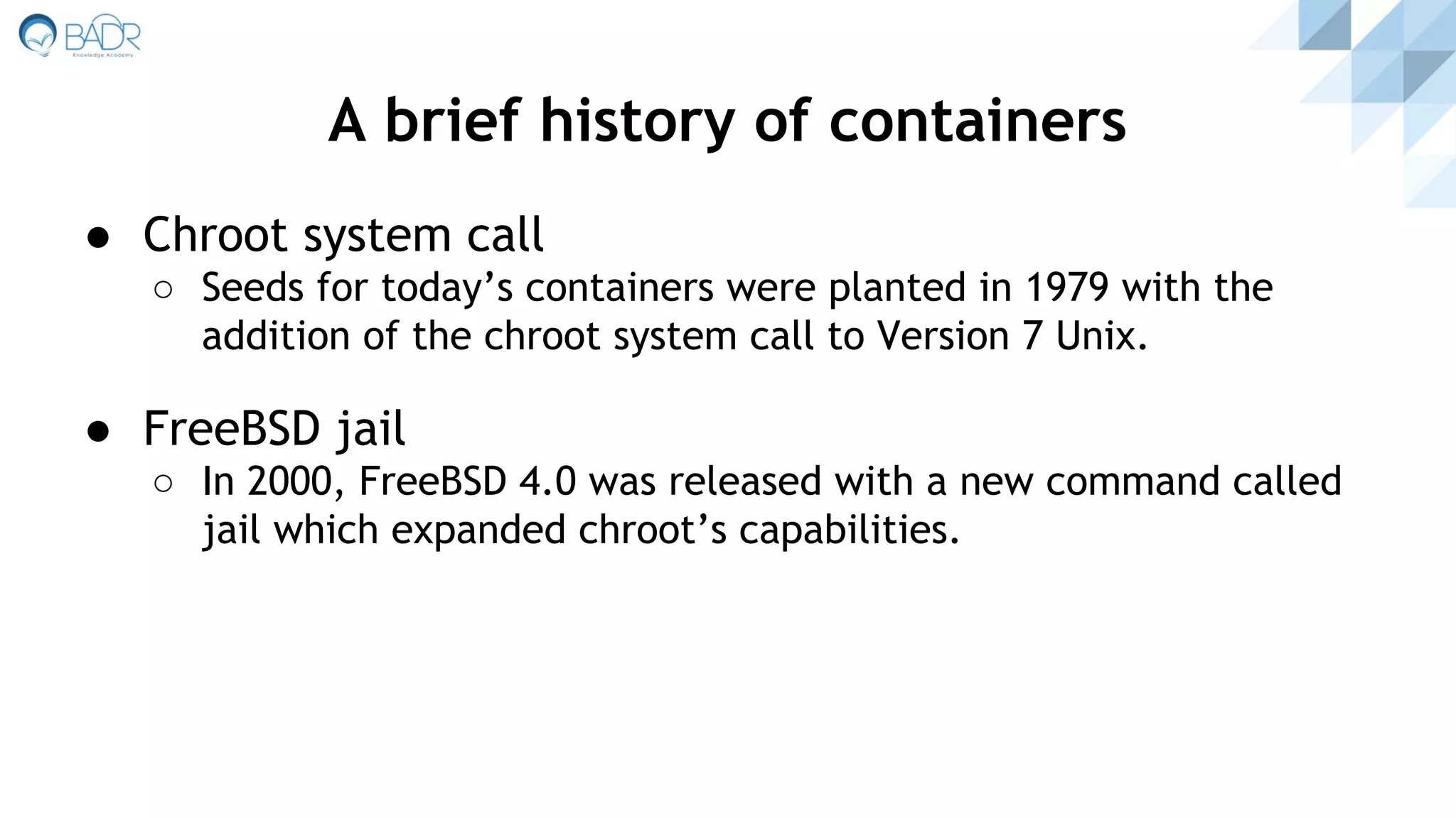 ● Chroot system call
○ Seeds for today’s containers were planted in 1979 with the
addition of the chroot system call to Version 7 Unix.
● FreeBSD jail
○ In 2000, FreeBSD 4.0 was released with a new command called
jail which expanded chroot’s capabilities.
A brief history of containers
 