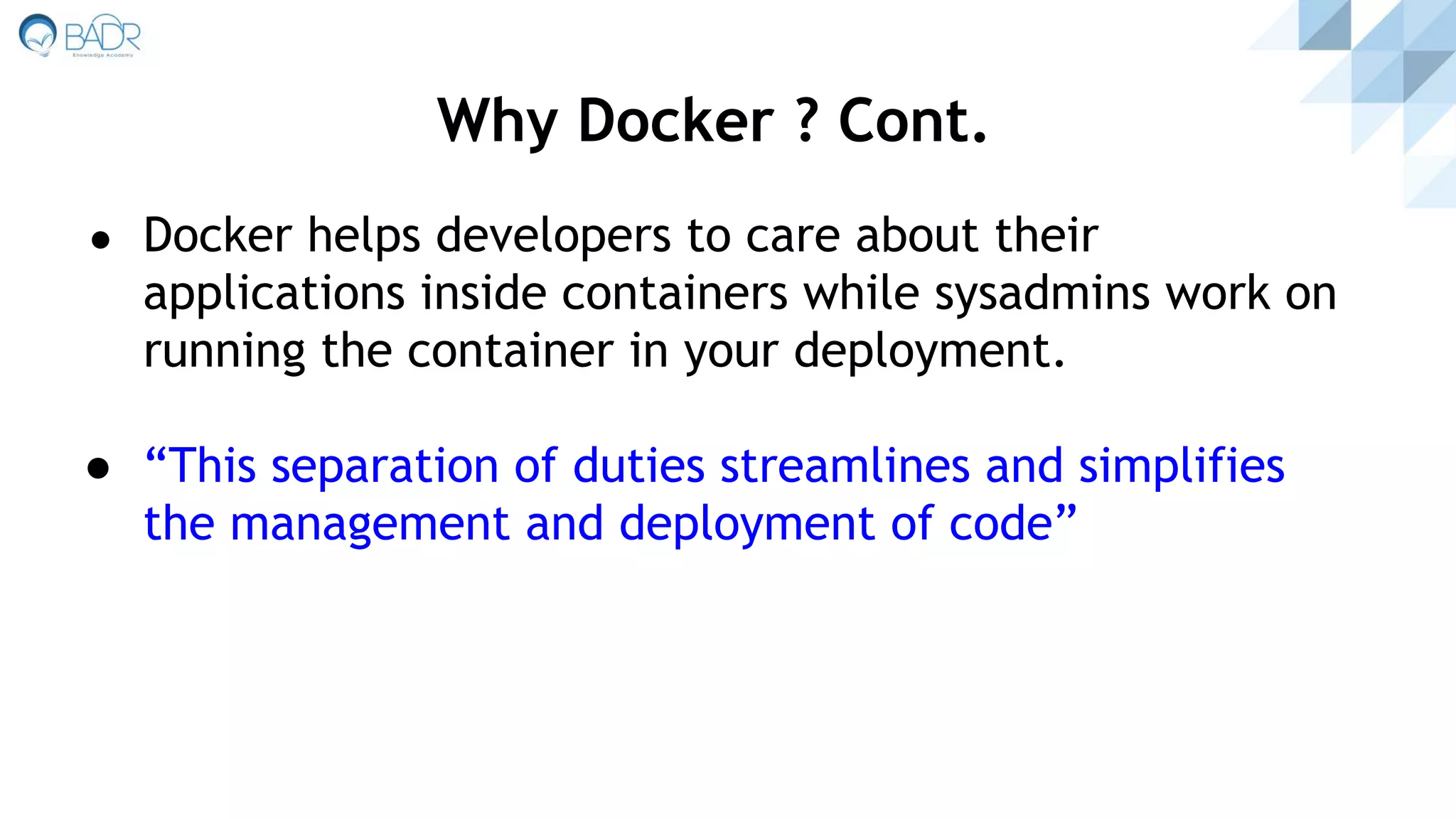 ● Docker helps developers to care about their
applications inside containers while sysadmins work on
running the container in your deployment.
● “This separation of duties streamlines and simplifies
the management and deployment of code”
Why Docker ? Cont.
 