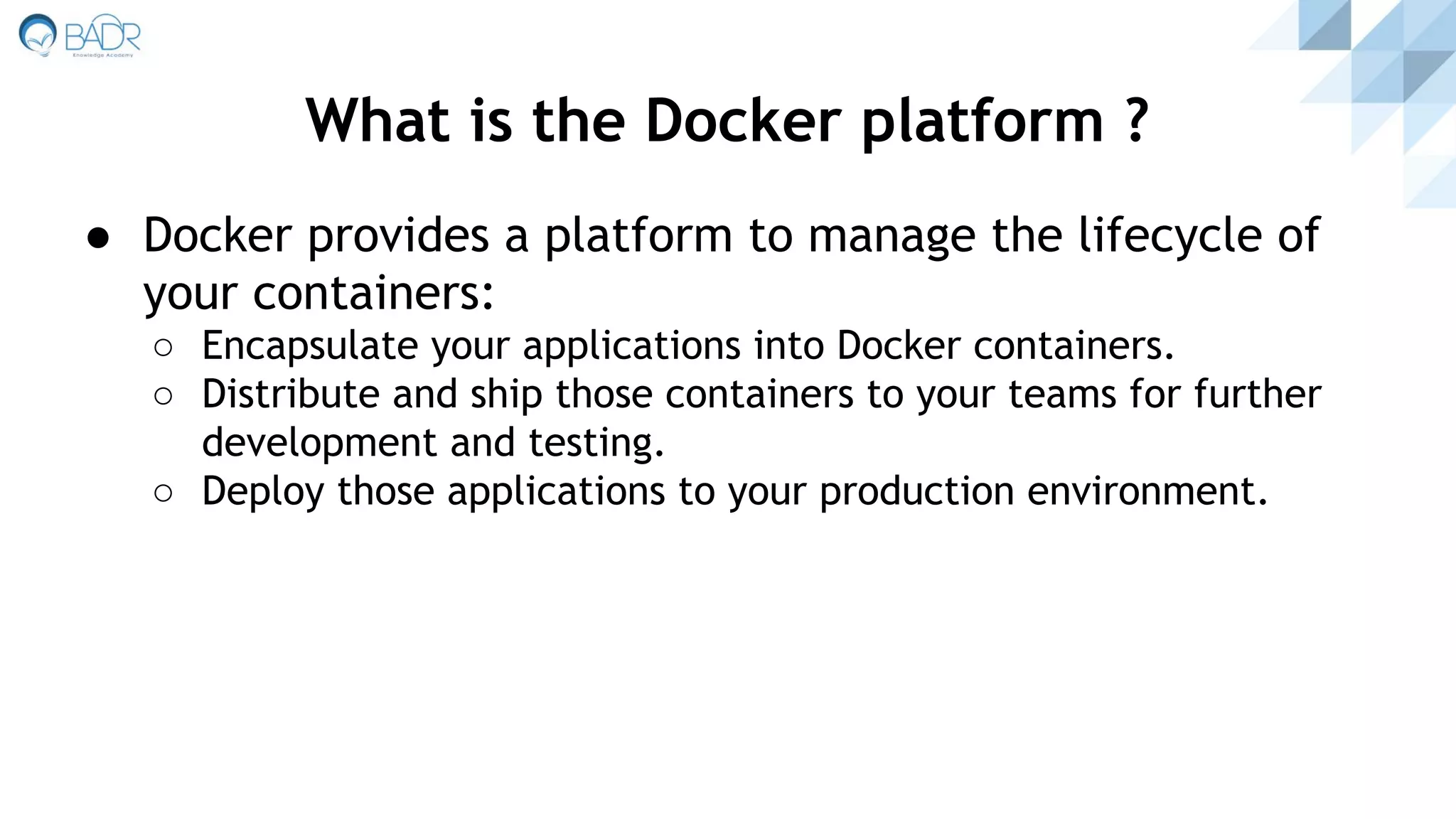 ● Docker provides a platform to manage the lifecycle of
your containers:
○ Encapsulate your applications into Docker containers.
○ Distribute and ship those containers to your teams for further
development and testing.
○ Deploy those applications to your production environment.
What is the Docker platform ?
 