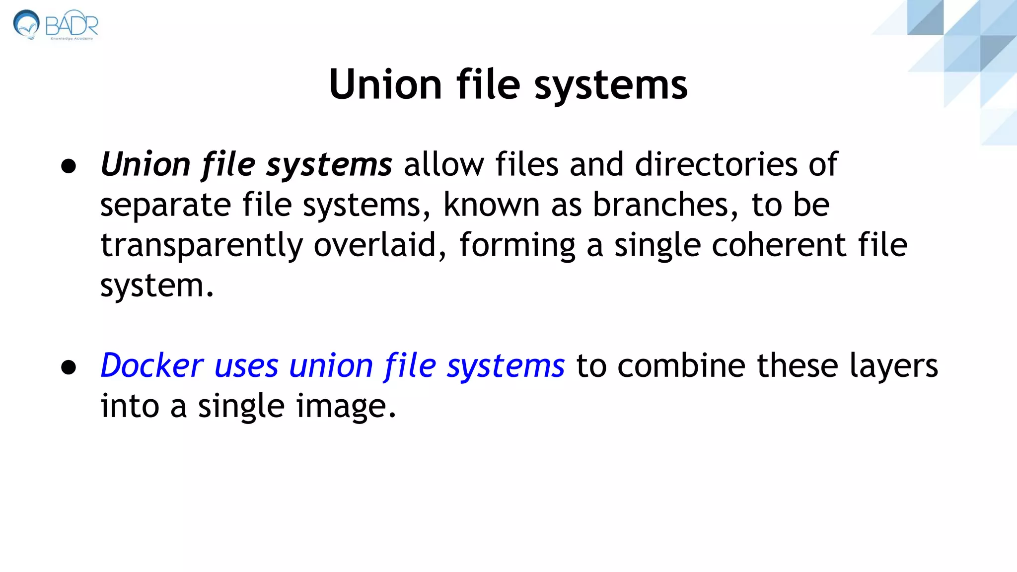● Union file systems allow files and directories of
separate file systems, known as branches, to be
transparently overlaid, forming a single coherent file
system.
● Docker uses union file systems to combine these layers
into a single image.
Union file systems
 