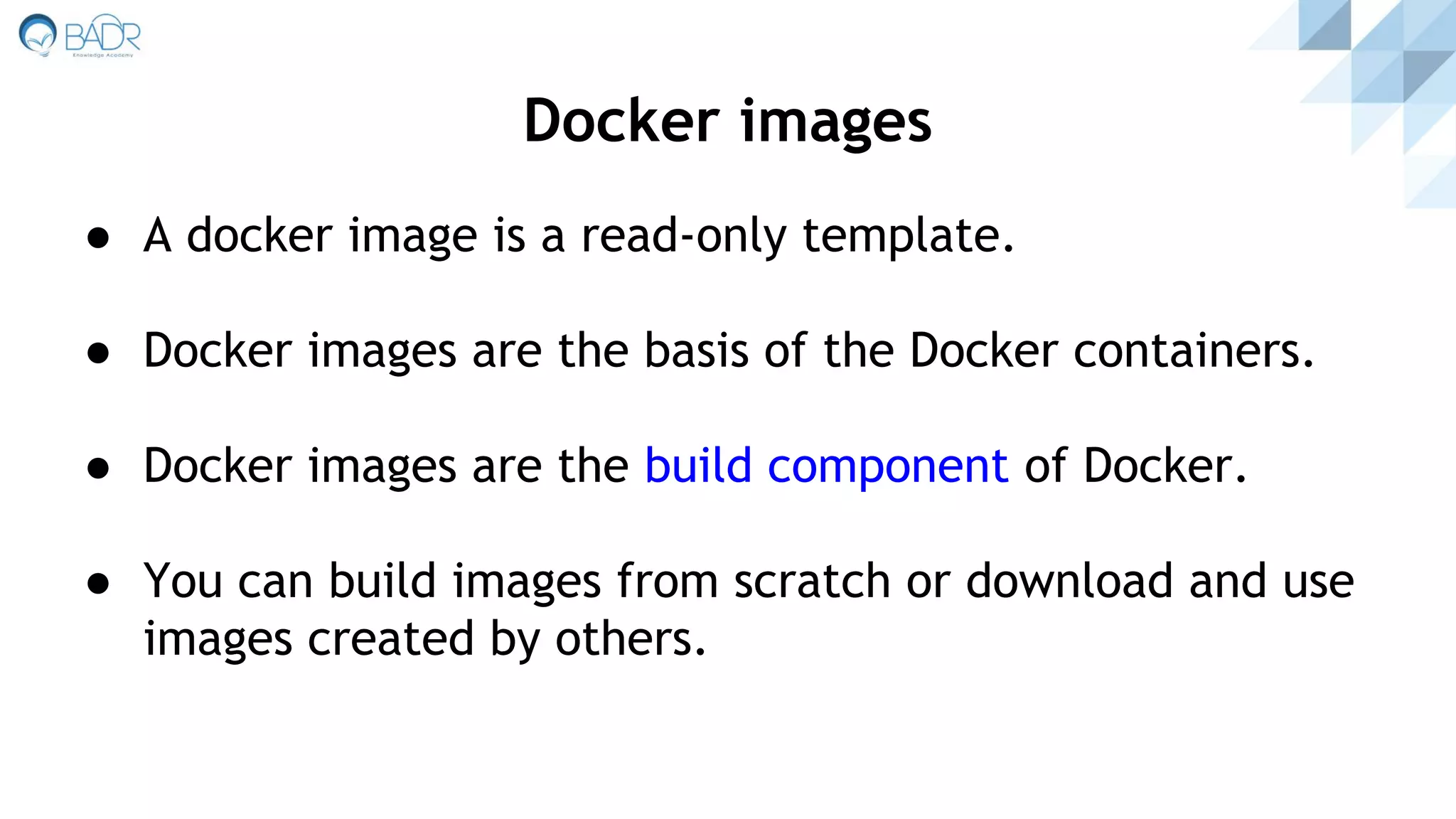 ● A docker image is a read-only template.
● Docker images are the basis of the Docker containers.
● Docker images are the build component of Docker.
● You can build images from scratch or download and use
images created by others.
Docker images
 