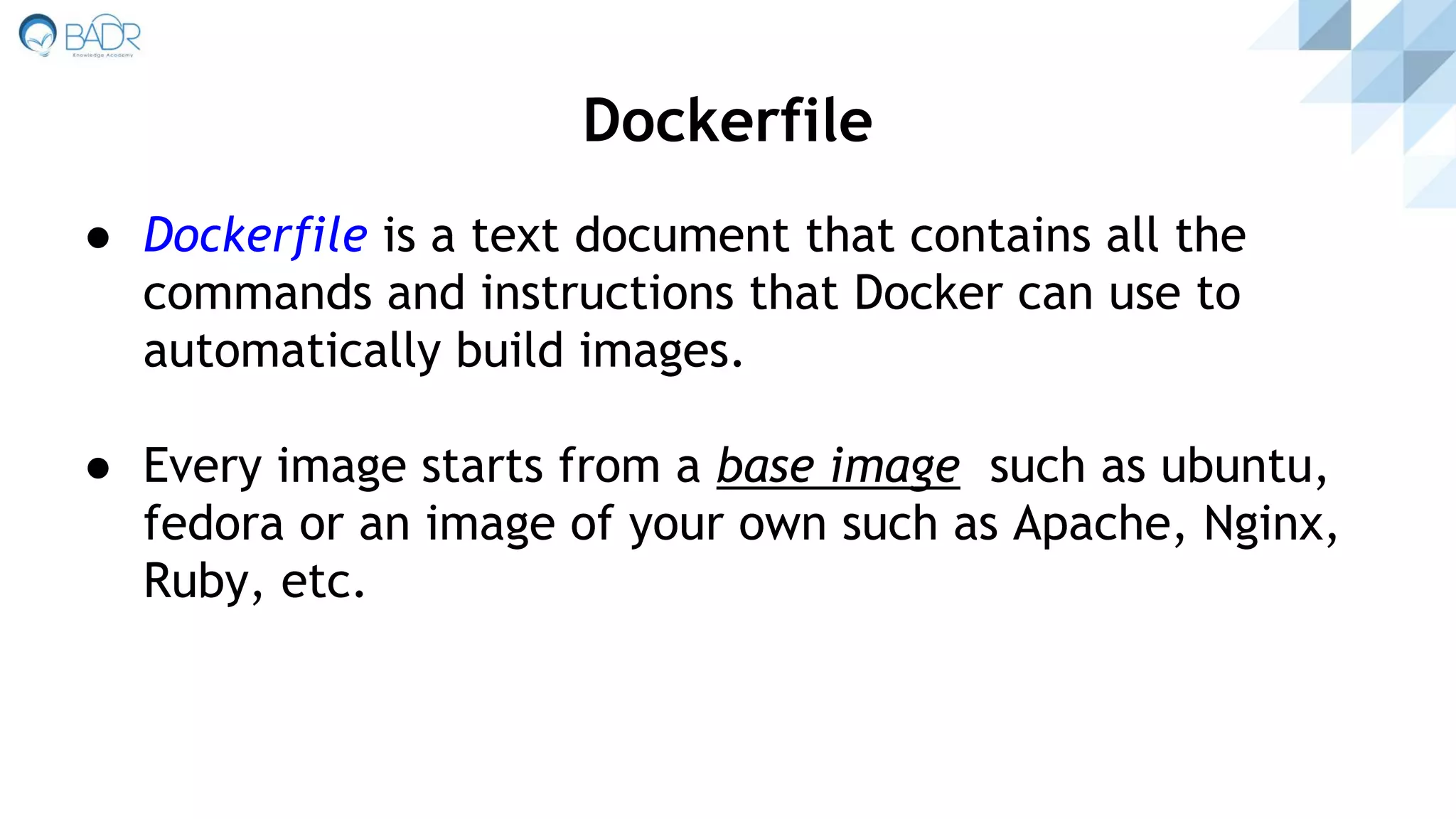 ● Dockerfile is a text document that contains all the
commands and instructions that Docker can use to
automatically build images.
● Every image starts from a base image such as ubuntu,
fedora or an image of your own such as Apache, Nginx,
Ruby, etc.
Dockerfile
 