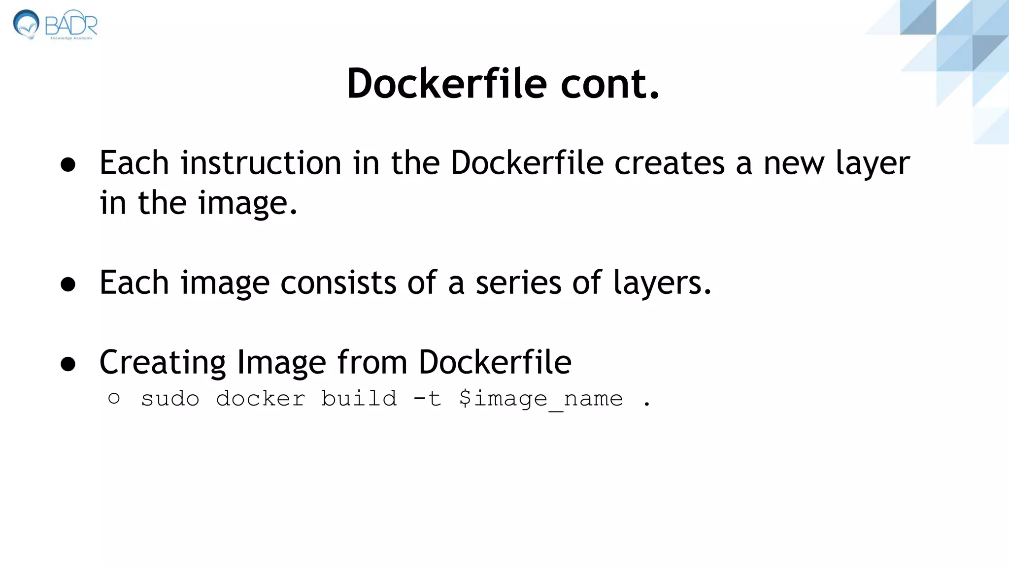 Dockerfile cont.
● Each instruction in the Dockerfile creates a new layer
in the image.
● Each image consists of a series of layers.
● Creating Image from Dockerfile
○ sudo docker build -t $image_name .
 