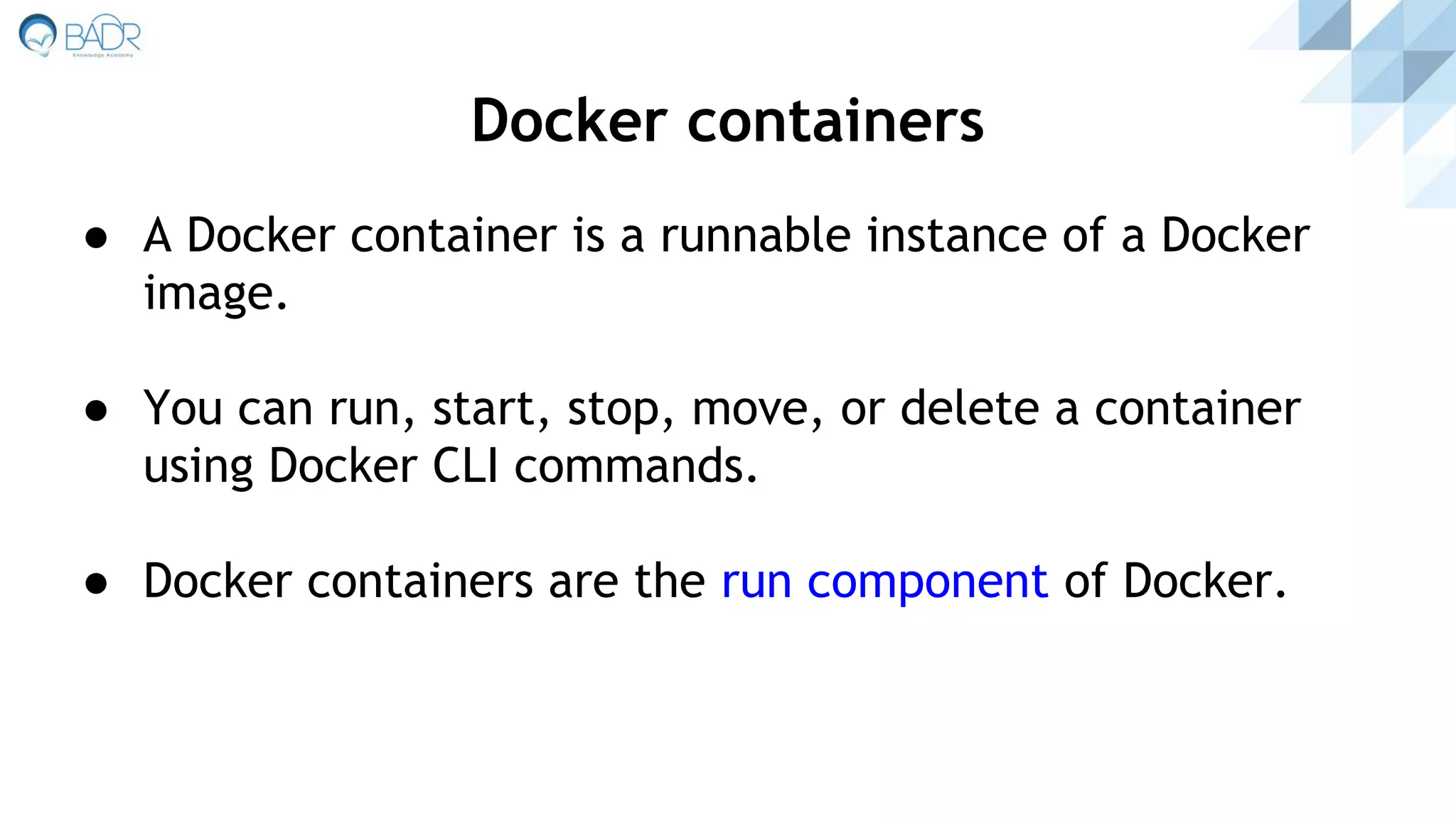 ● A Docker container is a runnable instance of a Docker
image.
● You can run, start, stop, move, or delete a container
using Docker CLI commands.
● Docker containers are the run component of Docker.
Docker containers
 