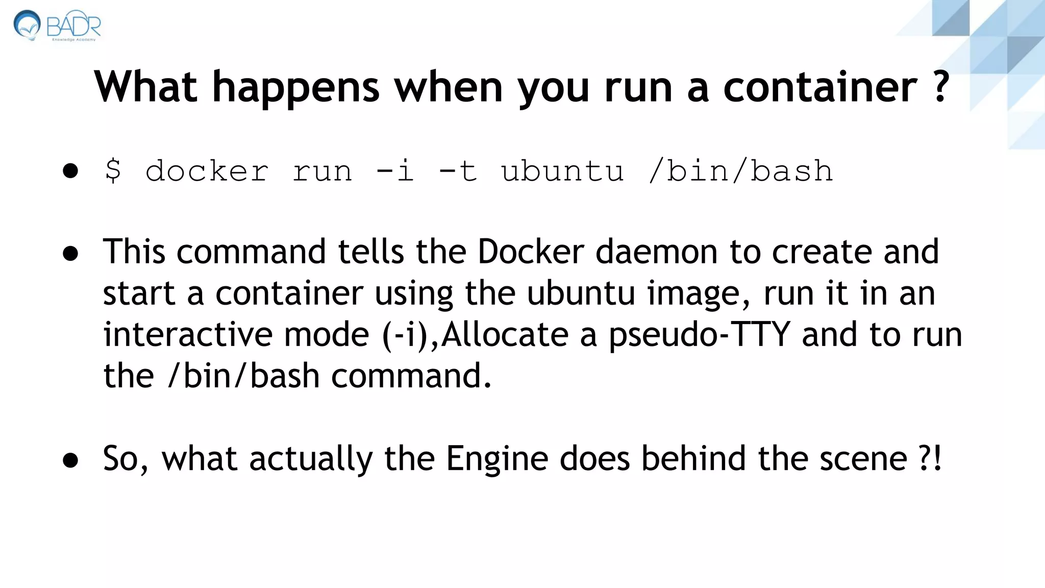 ● $ docker run -i -t ubuntu /bin/bash
● This command tells the Docker daemon to create and
start a container using the ubuntu image, run it in an
interactive mode (-i),Allocate a pseudo-TTY and to run
the /bin/bash command.
● So, what actually the Engine does behind the scene ?!
What happens when you run a container ?
 