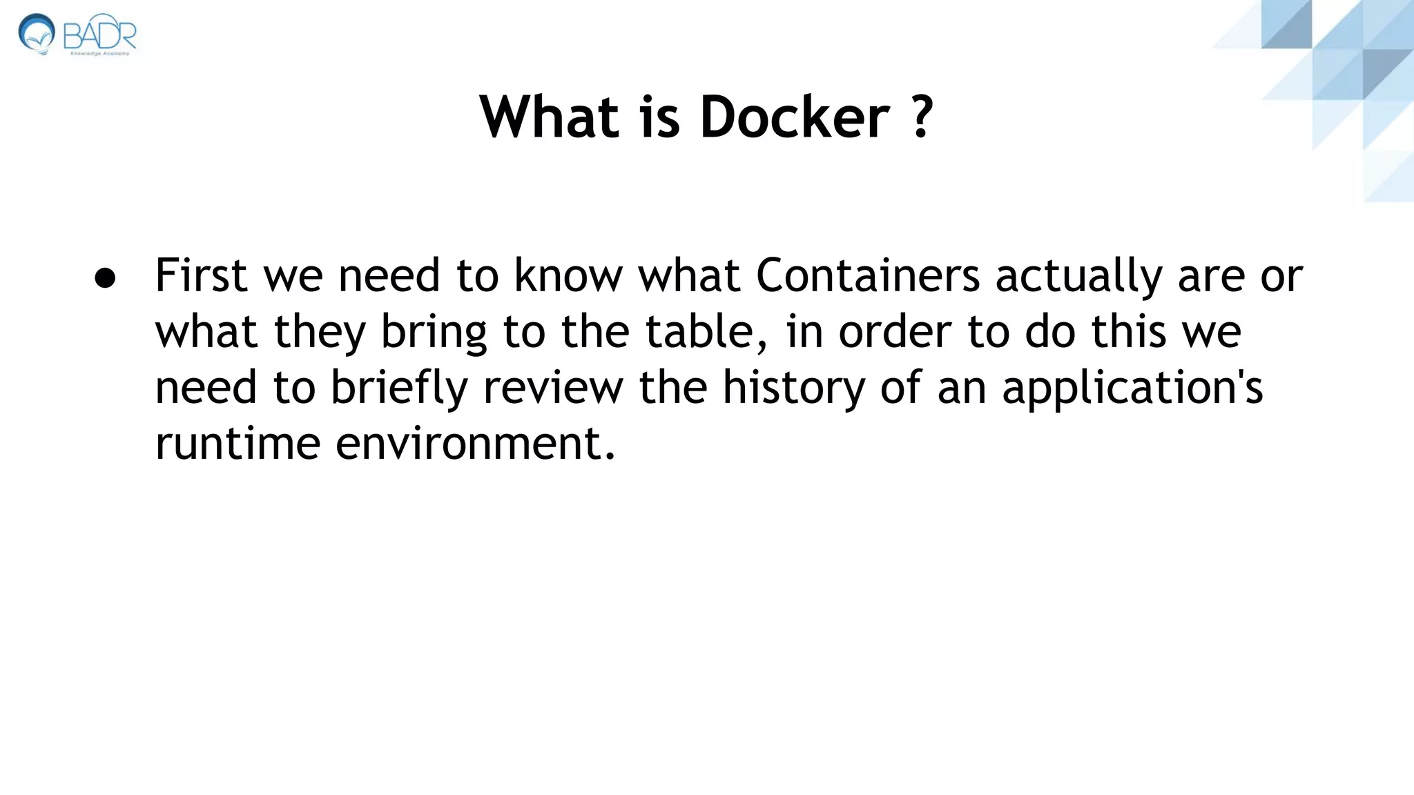 ● First we need to know what Containers actually are or
what they bring to the table, in order to do this we
need to briefly review the history of an application's
runtime environment.
What is Docker ?
 