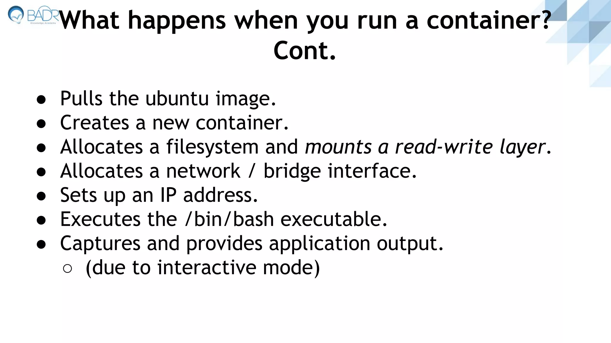 ● Pulls the ubuntu image.
● Creates a new container.
● Allocates a filesystem and mounts a read-write layer.
● Allocates a network / bridge interface.
● Sets up an IP address.
● Executes the /bin/bash executable.
● Captures and provides application output.
○ (due to interactive mode)
What happens when you run a container?
Cont.
 
