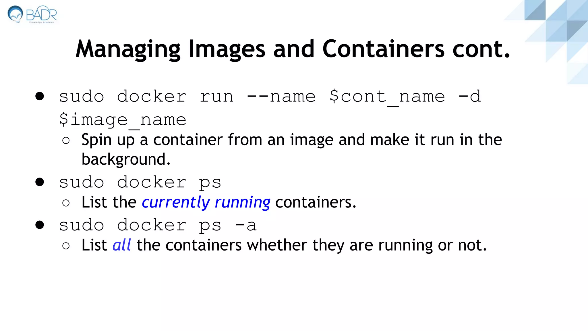 ● sudo docker run --name $cont_name -d
$image_name
○ Spin up a container from an image and make it run in the
background.
● sudo docker ps
○ List the currently running containers.
● sudo docker ps -a
○ List all the containers whether they are running or not.
Managing Images and Containers cont.
 