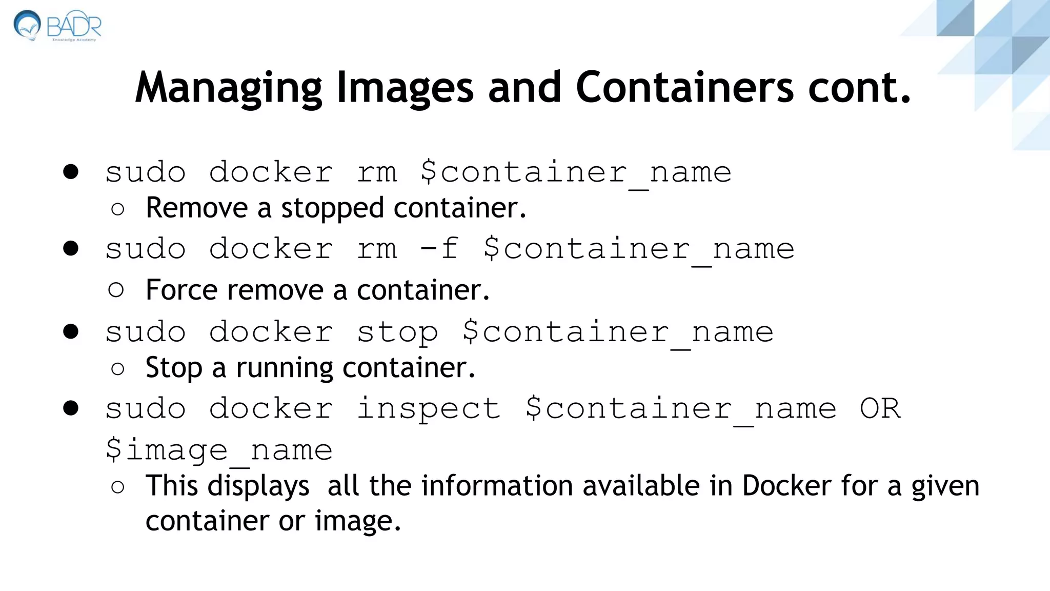 ● sudo docker rm $container_name
○ Remove a stopped container.
● sudo docker rm -f $container_name
○ Force remove a container.
● sudo docker stop $container_name
○ Stop a running container.
● sudo docker inspect $container_name OR
$image_name
○ This displays all the information available in Docker for a given
container or image.
Managing Images and Containers cont.
 