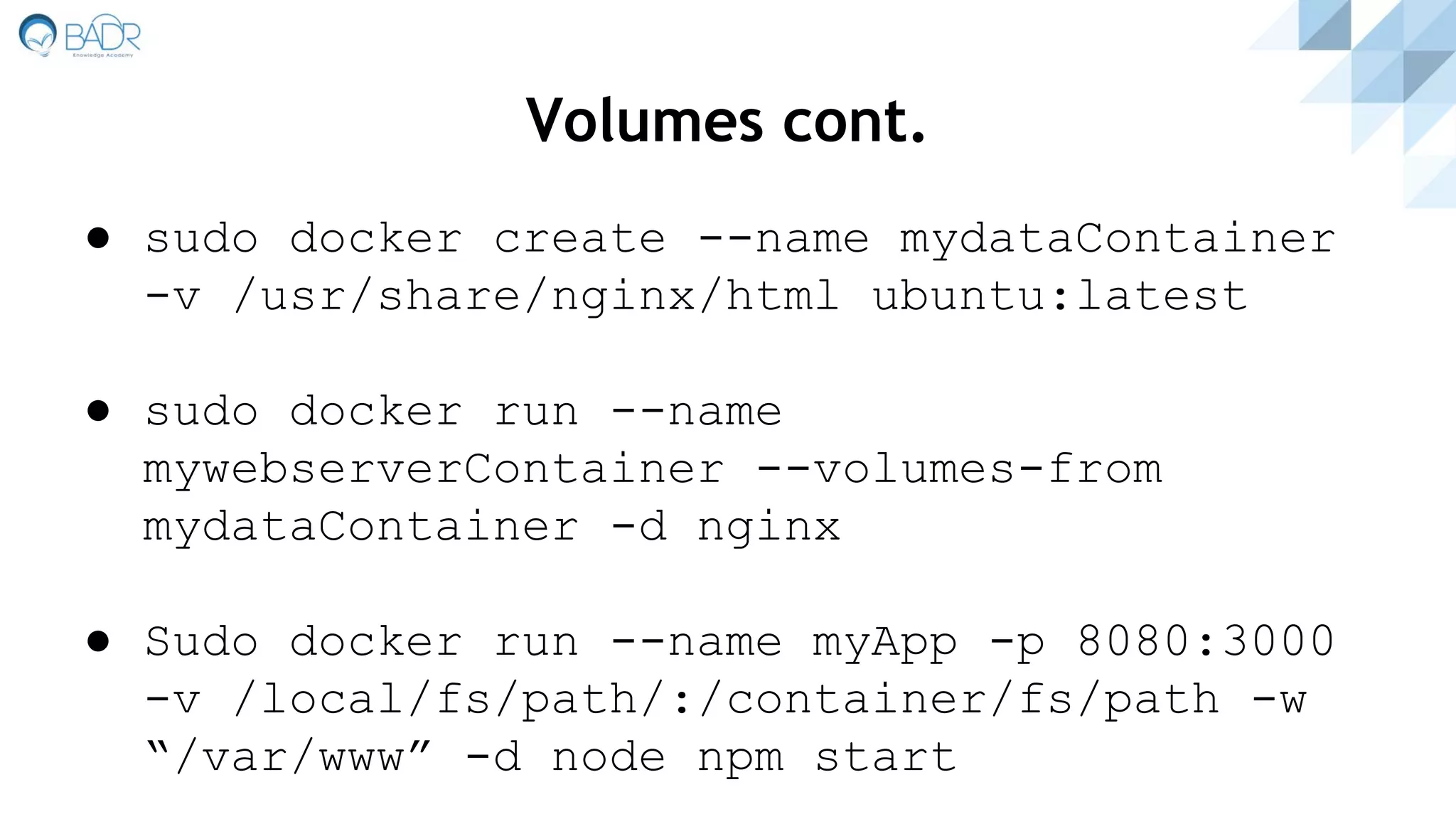 Volumes cont.
● sudo docker create --name mydataContainer
-v /usr/share/nginx/html ubuntu:latest
● sudo docker run --name
mywebserverContainer --volumes-from
mydataContainer -d nginx
● Sudo docker run --name myApp -p 8080:3000
-v /local/fs/path/:/container/fs/path -w
“/var/www” -d node npm start
 