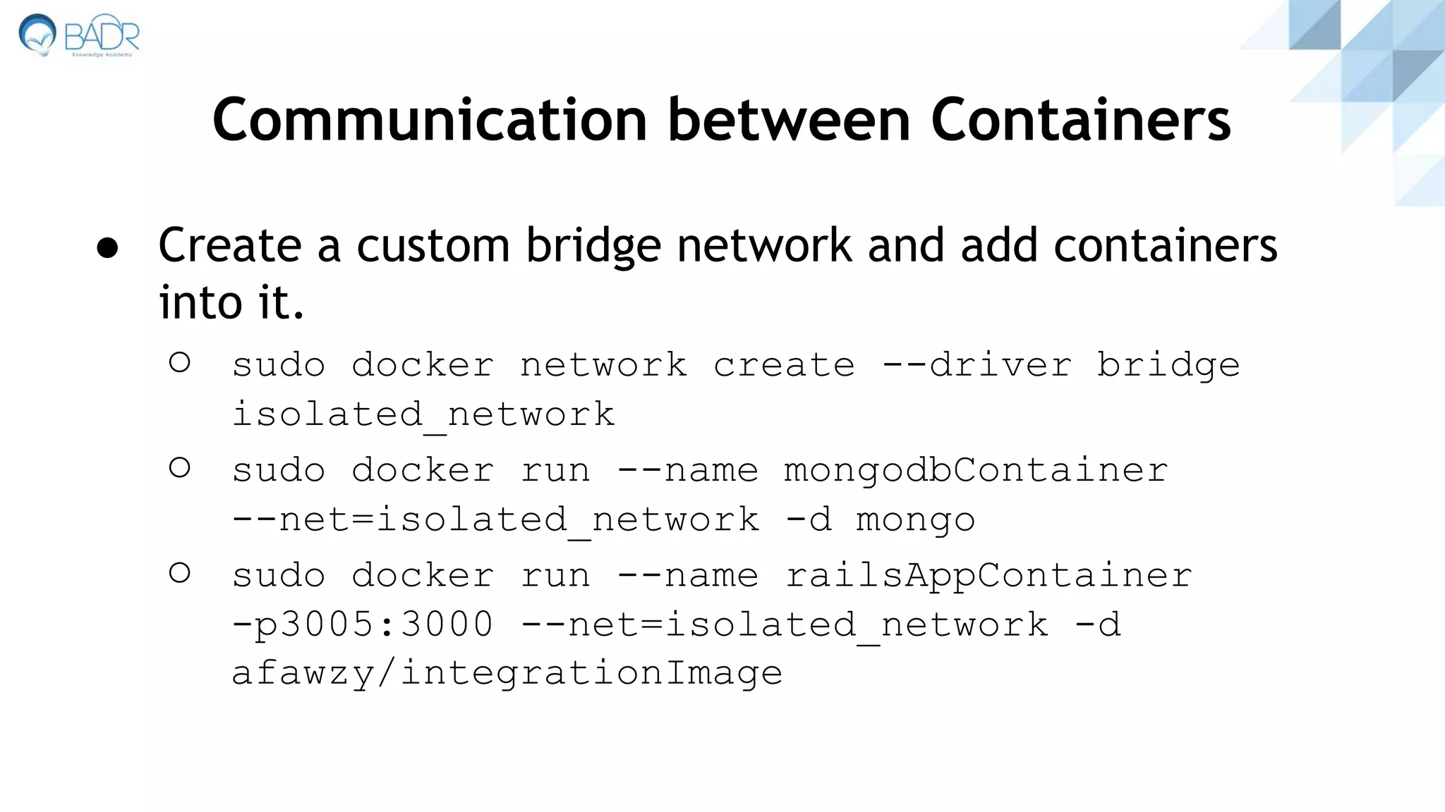 Communication between Containers
● Create a custom bridge network and add containers
into it.
○ sudo docker network create --driver bridge
isolated_network
○ sudo docker run --name mongodbContainer
--net=isolated_network -d mongo
○ sudo docker run --name railsAppContainer
-p3005:3000 --net=isolated_network -d
afawzy/integrationImage
 