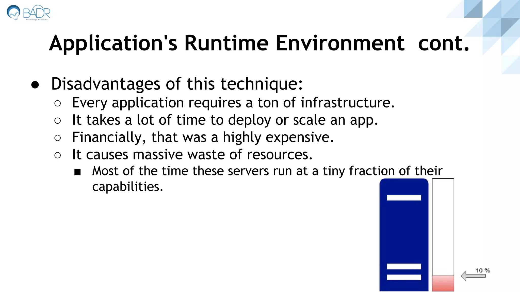 ● Disadvantages of this technique:
○ Every application requires a ton of infrastructure.
○ It takes a lot of time to deploy or scale an app.
○ Financially, that was a highly expensive.
○ It causes massive waste of resources.
■ Most of the time these servers run at a tiny fraction of their
capabilities.
Application's Runtime Environment cont.
 