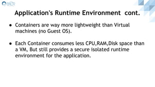 ● Containers are way more lightweight than Virtual
machines (no Guest OS).
● Each Container consumes less CPU,RAM,Disk space than
a VM, But still provides a secure isolated runtime
environment for the application.
Application's Runtime Environment cont.
 